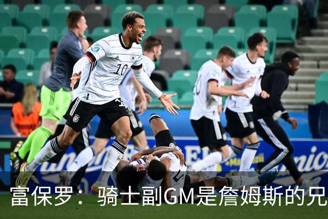 富保罗：骑士副GM是詹姆斯的兄弟极为关键 不利之处在于没了加兰