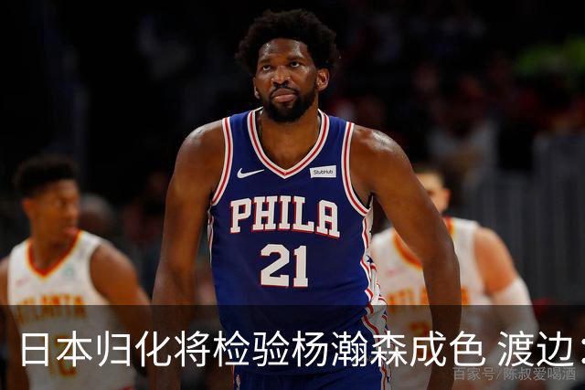 日本归化将检验杨瀚森成色 渡边：有实力击败中国男篮